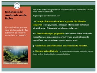 Os fósseis de
Ambiente ou de
fácies
São muito importantes
para a interpretação das
condições de vida dos
seres vivos no passado
Nem todos os fósseis apresentam características que permitam o seu uso
como fóssil de ambiente.
As principais características, são:
1 - Evolução dos seres vivos lenta e grande distribuição
temporal - ou seja, quando morrem e fossilizam permitem
identificar perfeitamente o ambiente existente.
2 - Curta distribuição geográfica – são encontrados em locais
específicos, só conseguem sobreviver em ambientes muito
específicos e caracterizam apenas aquela zona.
3 - Ocorrência em abundância em zonas muito restritas.
4 - Estruturas fossilizáveis – se apresentarem estruturas resistentes (partes
duras) podem ficar fossilizados com mais facilidade.
 