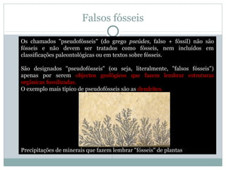 Falsos fósseis
Os chamados "pseudofósseis" (do grego pseúdes, falso + fóssil) não são
fósseis e não devem ser tratados como fósseis, nem incluídos em
classificações paleontológicas ou em textos sobre fósseis.
São designados "pseudofósseis" (ou seja, literalmente, "falsos fósseis")
apenas por serem objectos geológicos que fazem lembrar estruturas
orgânicas fossilizadas.
O exemplo mais típico de pseudofósseis são as dendrites.
Precipitações de minerais que fazem lembrar "fósseis" de plantas
 