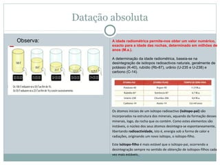 Datação absoluta
Idade absoluta ou radiométrica
 
A idade radiométrica permite-nos obter um valor numérico,
exacto para a idade das rochas, determinado em milhões de
anos (M.a.).
A determinação da idade radiométrica, baseia-se na 
desintegração de isótopos radioactivos naturais, geralmente de 
potássio (K-40), rubídio (Rb-87), urânio (U-235 e U-238) e 
carbono (C-14).
Observa:
Os átomos iniciais de um isótopo radioactivo (isótopo-pai) são
incorporados na estrutura dos minerais, aquando da formação desses
minerais, logo, da rocha que os contém. Como estes elementos são
instáveis, o núcleo dos seus átomos desintegra-se espontaneamente,
libertando radioactividade, isto é, energia sob a forma de calor e
radiações, originando um novo isótopo, o isótopo-filho.
Este isótopo-filho é mais estável que o isótopo-pai, ocorrendo a
desintegração sempre no sentido de obtenção de isótopos-filhos cada
vez mais estáveis.
 