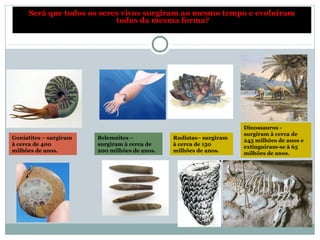 Goniatites – surgiram
à cerca de 400
milhões de anos.
Será que todos os seres vivos surgiram ao mesmo tempo e evoluíram
todos da mesma forma?
Belemnites –
surgiram à cerca de
200 milhões de anos.
Rudistas– surgiram
à cerca de 150
milhões de anos.
Dinossauros -
surgiram à cerca de
245 milhões de anos e
extinguiram-se à 65
milhões de anos.
 