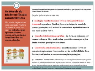 Os fósseis de
Idade ou fósseis
característicos
São muito importantes
para a datação relativa
de estratos, uma vez
que os estratos que
apresentem os
mesmos fósseis são
considerados da
mesma idade.
Nem todos os fósseis apresentam características que permitam o seu uso
como fóssil de idade.
As principais características, são:
1 - Evolução rápida dos seres vivos e curta distribuição
temporal - ou seja, o fóssil só é característico de um dado
tempo geológico, se o intervalo entre o seu aparecimento e a
sua extinção for curto.
2 - Grande distribuição geográfica - de forma a poderem ser
encontrados em diversos locais e permitirem comparações
entre estratos geológicos distantes.
3 - Ocorrência em abundância - quanto maiores forem as
populações dos seres vivos, maior será a probabilidade de se
formarem fósseis e ocorrerem no registo geológico.
4 - Estruturas fossilizáveis - a fossilização de um organismo depende em grande
medida da presença de estruturas rígidas, como conchas, carapaças, dentes ou ossos.
Se um determinado grupo de organismos não possuir estruturas endurecidas, a
probabilidade de vir a integrar o registo fóssil é bastante mais reduzida.
 