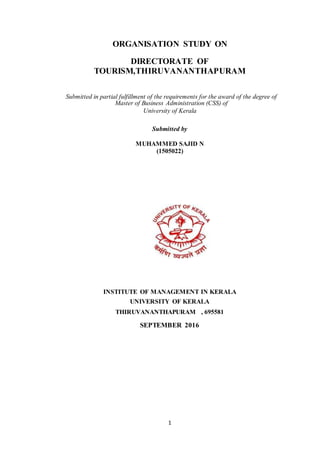 1
ORGANISATION STUDY ON
DIRECTORATE OF
TOURISM,THIRUVANANTHAPURAM
Submitted in partial fulfillment of the requirements for the award of the degree of
Master of Business Administration (CSS) of
University of Kerala
Submitted by
MUHAMMED SAJID N
(1505022)
INSTITUTE OF MANAGEMENT IN KERALA
UNIVERSITY OF KERALA
THIRUVANANTHAPURAM , 695581
SEPTEMBER 2016
 