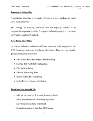 OPERATING SYSTEM K.A. MOHAMED RIYAZUDEEN, AP, DEPT. OF CS (II),
SAC
52
Preemptive Scheduling
A scheduling discipline is preemptive if, once a process has been given the
CPU can taken away.
The strategy of allowing processes that are logically runable to be
temporarily suspended is called Preemptive Scheduling and it is contrast to
the "run to completion" method.
Scheduling algorithms
A Process Scheduler schedules different processes to be assigned to the
CPU based on particular scheduling algorithms. There are six popular
process scheduling algorithms
First-Come, First-Served (FCFS) Scheduling
Shortest-Job-Next (SJN) Scheduling
Priority Scheduling
Shortest Remaining Time
Round Robin(RR) Scheduling
Multiple-Level Queues Scheduling
FirstComeFirstServe(FCFS)
• Jobs are executed on first come, first serve basis.
• It is a non-preemptive scheduling algorithm.
• Easy to understand and implement.
• Its implementation is based on FIFO queue.
 