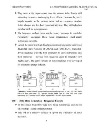 OPERATING SYSTEM K.A. MOHAMED RIYAZUDEEN, AP, DEPT. OF CS (II),
SAC
6
They were a big improvement over the vacuum tube, despite still
subjecting computers to damaging levels of heat. However they were
hugely superior to the vacuum tubes, making computers smaller,
faster, cheaper and less heavy on electricity use. They still relied on
punched card for input/printouts.
The language evolved from cryptic binary language to symbolic
(‘assembly’) languages. These meant programmers could create
instructions in words.
About the same time high level programming languages were being
developed (early versions of COBOL and FORTRAN). Transistor-
driven machines were the first computers to store instructions into
their memories – moving from magnetic drum to magnetic core
‘technology’. The early versions of these machines were developed
for the atomic energy industry.
1964 – 1971: Third Generation – Integrated Circuits
By this phase, transistors were now being miniaturized and put on
silicon chips (called semiconductors).
This led to a massive increase in speed and efficiency of these
machines.
 