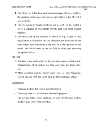 OPERATING SYSTEM K.A. MOHAMED RIYAZUDEEN, AP, DEPT. OF CS (II),
SAC
83
The file in Fig. 6-2(a) is an unstructured sequence of bytes. In effect,
the operating system does not know or care what is in the file. All it
sees are bytes.
The first step up in structure is shown in Fig. 6-2(b). In this model, a
file is a sequence of fixed-length records, each with some internal
structure.
The third kind of file structure is shown in Fig. 6-2(c). In this
organization, a file consists of a tree of records, not necessarily all the
same length, each containing a key field in a fixed position in the
record. The tree is sorted on the key field, to allow rapid searching
for a particular key.
File Type
File type refers to the ability of the operating system to distinguish
different types of file such as text files source files and binary files
etc.
Many operating systems support many types of files. Operating
system like MS-DOS and UNIX have the following types of files −
Ordinary files
• These are the files that contain user information.
• These may have text, databases or executable program.
• The user can apply various operations on such files like add, modify,
delete or even remove the entire file.
 