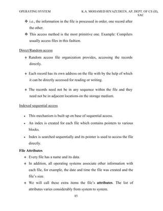OPERATING SYSTEM K.A. MOHAMED RIYAZUDEEN, AP, DEPT. OF CS (II),
SAC
85
i.e., the information in the file is processed in order, one record after
the other.
This access method is the most primitive one. Example: Compilers
usually access files in this fashion.
Direct/Random access
Random access file organization provides, accessing the records
directly.
Each record has its own address on the file with by the help of which
it can be directly accessed for reading or writing.
The records need not be in any sequence within the file and they
need not be in adjacent locations on the storage medium.
Indexed sequential access
• This mechanism is built up on base of sequential access.
• An index is created for each file which contains pointers to various
blocks.
• Index is searched sequentially and its pointer is used to access the file
directly.
File Attributes
Every file has a name and its data.
In addition, all operating systems associate other information with
each file, for example, the date and time the file was created and the
file’s size.
We will call these extra items the file’s attributes. The list of
attributes varies considerably from system to system.
 