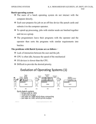 OPERATING SYSTEM K.A. MOHAMED RIYAZUDEEN, AP, DEPT. OF CS (II),
SAC
9
Batch operating system
The users of a batch operating system do not interact with the
computer directly.
Each user prepares his job on an off-line device like punch cards and
submits it to the computer operator.
To speed up processing, jobs with similar needs are batched together
and run as a group.
The programmers leave their programs with the operator and the
operator then sorts the programs with similar requirements into
batches.
The problems with Batch Systems are as follows −
Lack of interaction between the user and the job.
CPU is often idle, because the speed of the mechanical
I/O devices is slower than the CPU.
Difficult to provide the desired priority.
 