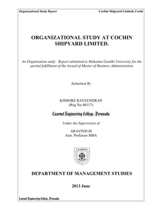 Organizational Study Report Cochin Shipyard Limited, Cochi
Caarmel Engineering College, Perunadu
ORGANIZATIONAL STUDY AT COCHIN
SHIPYARD LIMITED.
An Organization study Report submitted to Mahatma Gandhi University for the
partial fulfillment of the Award of Master of Business Administration
Submitted By
KISHORE RAVEENDRAN
(Reg No 40117)
Caarmel Engineering College, Perunadu
Under the Supervision of
ARAVIND.M
Asst. Professor MBA
DEPARTMENT OF MANAGEMENT STUDIES
2013 June
 