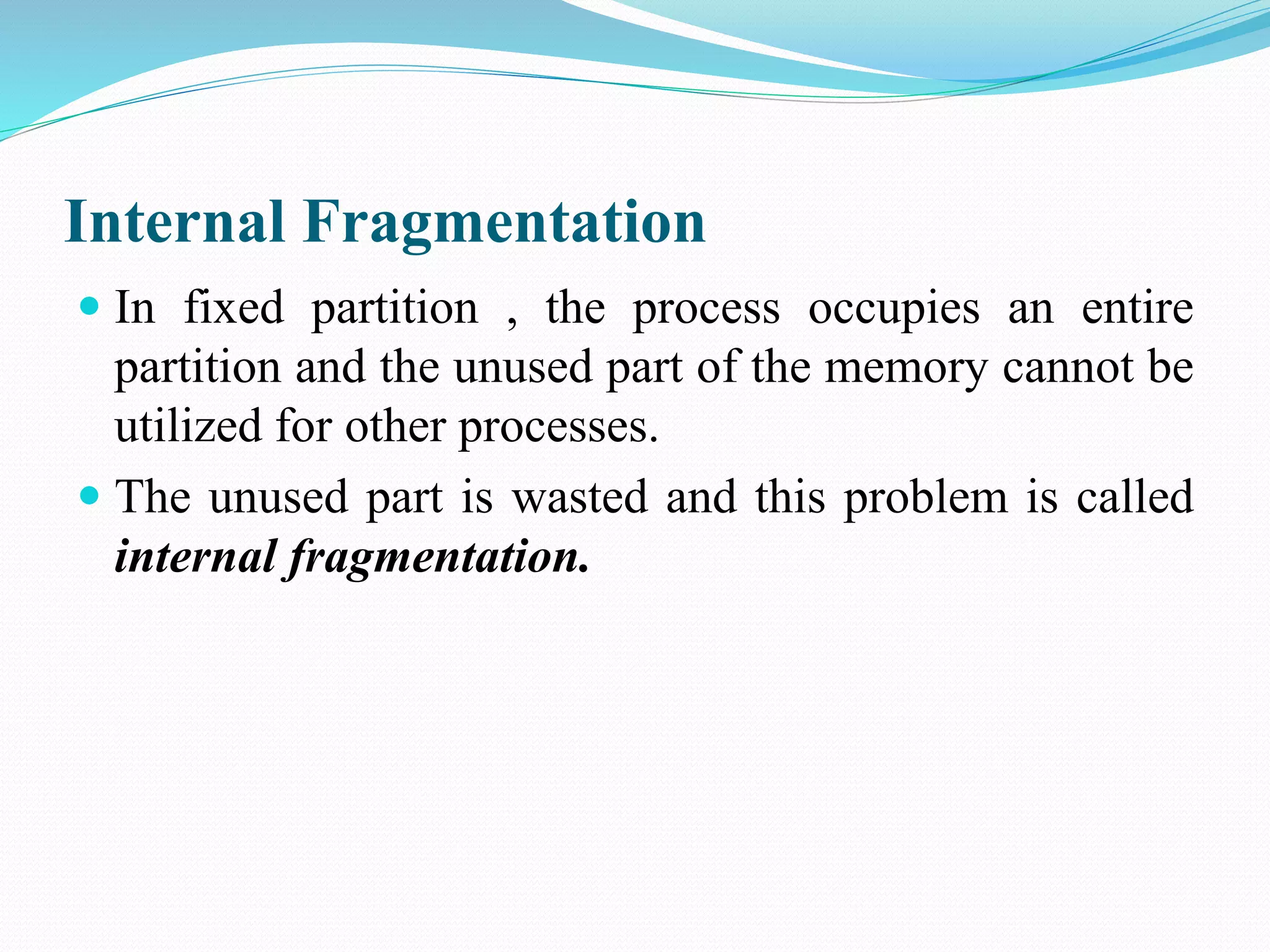 Internal Fragmentation
 In fixed partition , the process occupies an entire
partition and the unused part of the memory cannot be
utilized for other processes.
 The unused part is wasted and this problem is called
internal fragmentation.
 