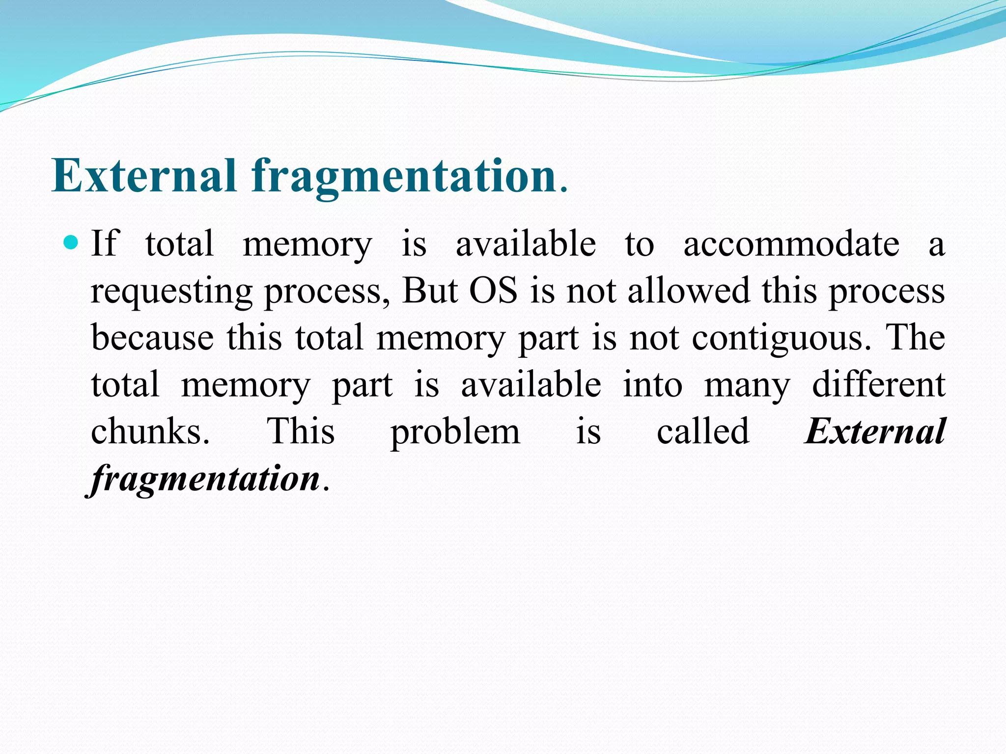 External fragmentation.
 If total memory is available to accommodate a
requesting process, But OS is not allowed this process
because this total memory part is not contiguous. The
total memory part is available into many different
chunks. This problem is called External
fragmentation.
 