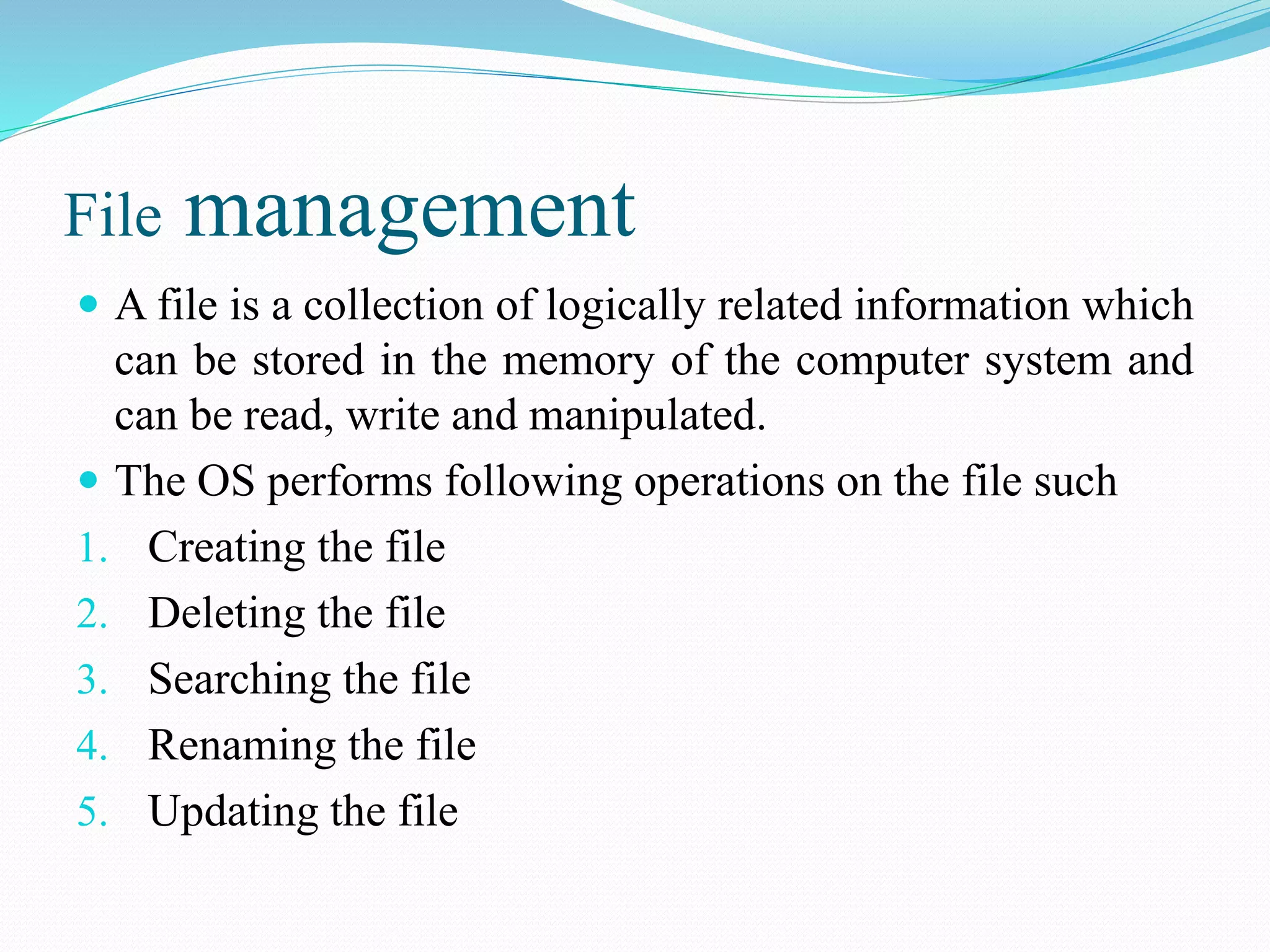 File management
 A file is a collection of logically related information which
can be stored in the memory of the computer system and
can be read, write and manipulated.
 The OS performs following operations on the file such
1. Creating the file
2. Deleting the file
3. Searching the file
4. Renaming the file
5. Updating the file
 