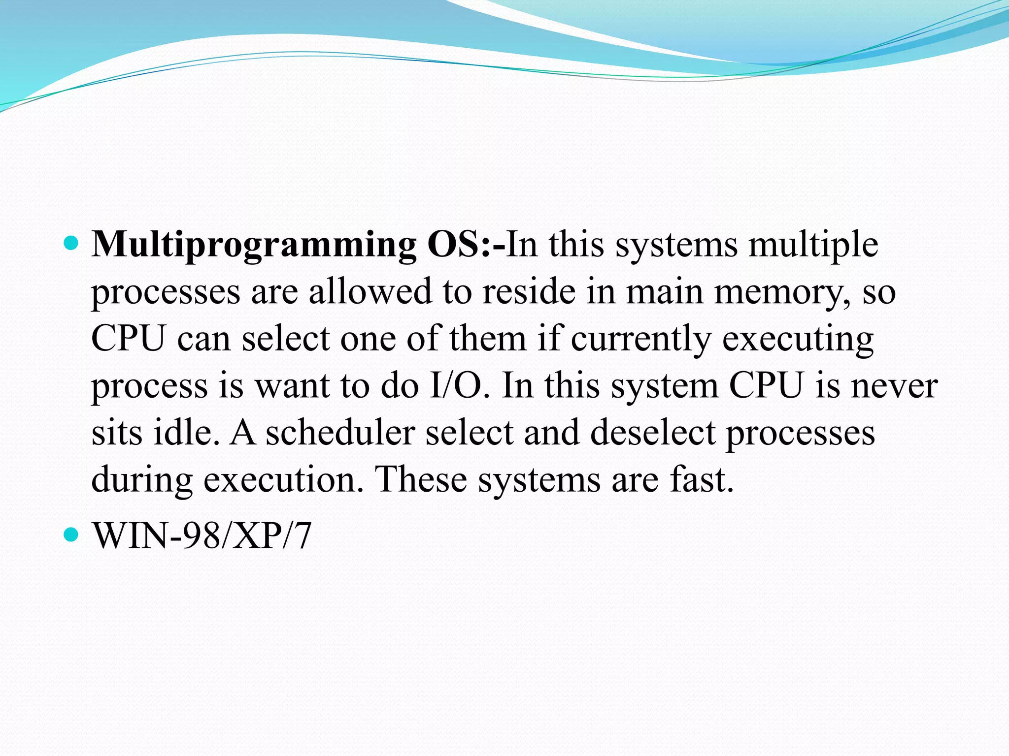  Multiprogramming OS:-In this systems multiple
processes are allowed to reside in main memory, so
CPU can select one of them if currently executing
process is want to do I/O. In this system CPU is never
sits idle. A scheduler select and deselect processes
during execution. These systems are fast.
 WIN-98/XP/7
 