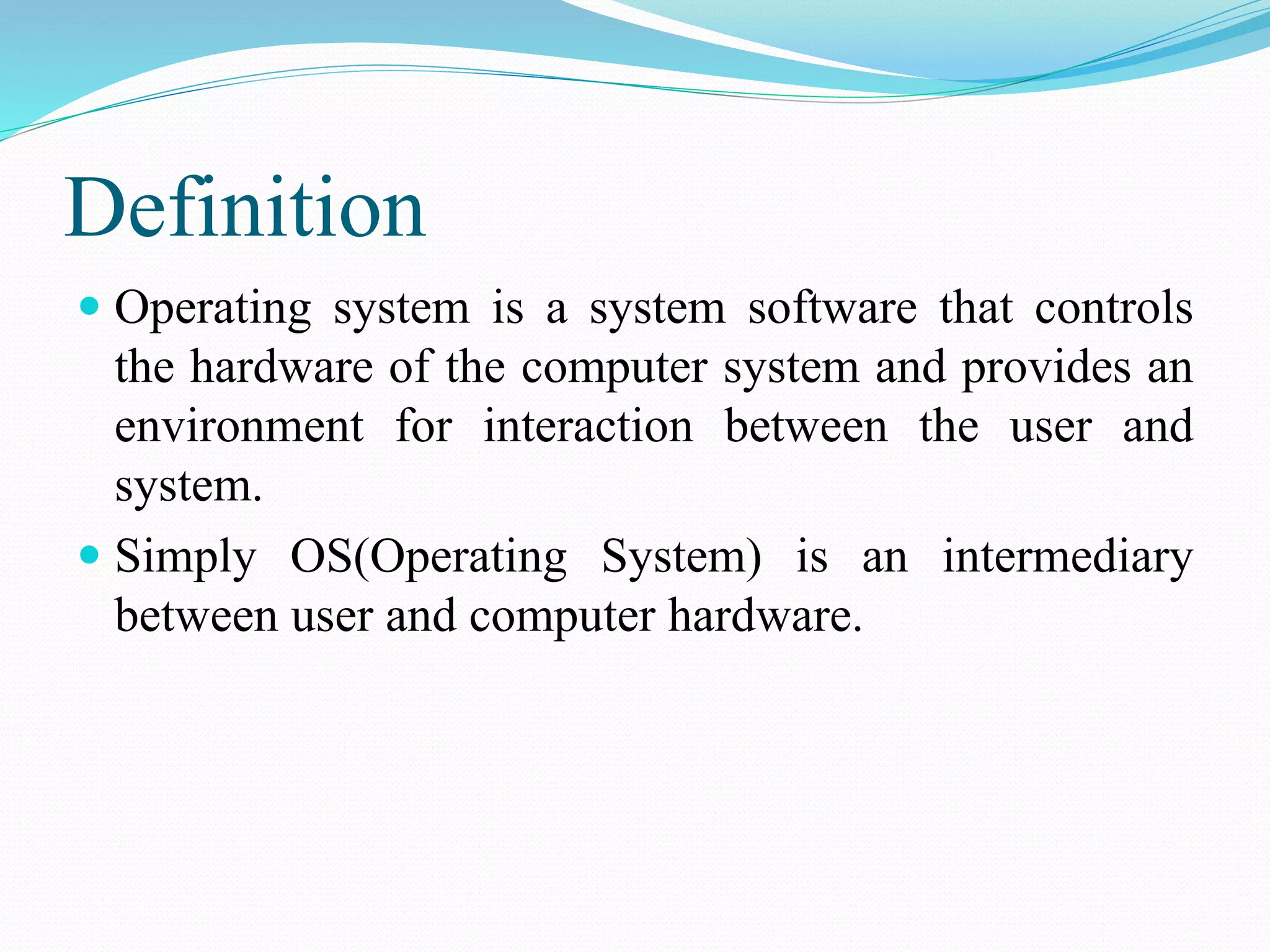 Definition
 Operating system is a system software that controls
the hardware of the computer system and provides an
environment for interaction between the user and
system.
 Simply OS(Operating System) is an intermediary
between user and computer hardware.
 