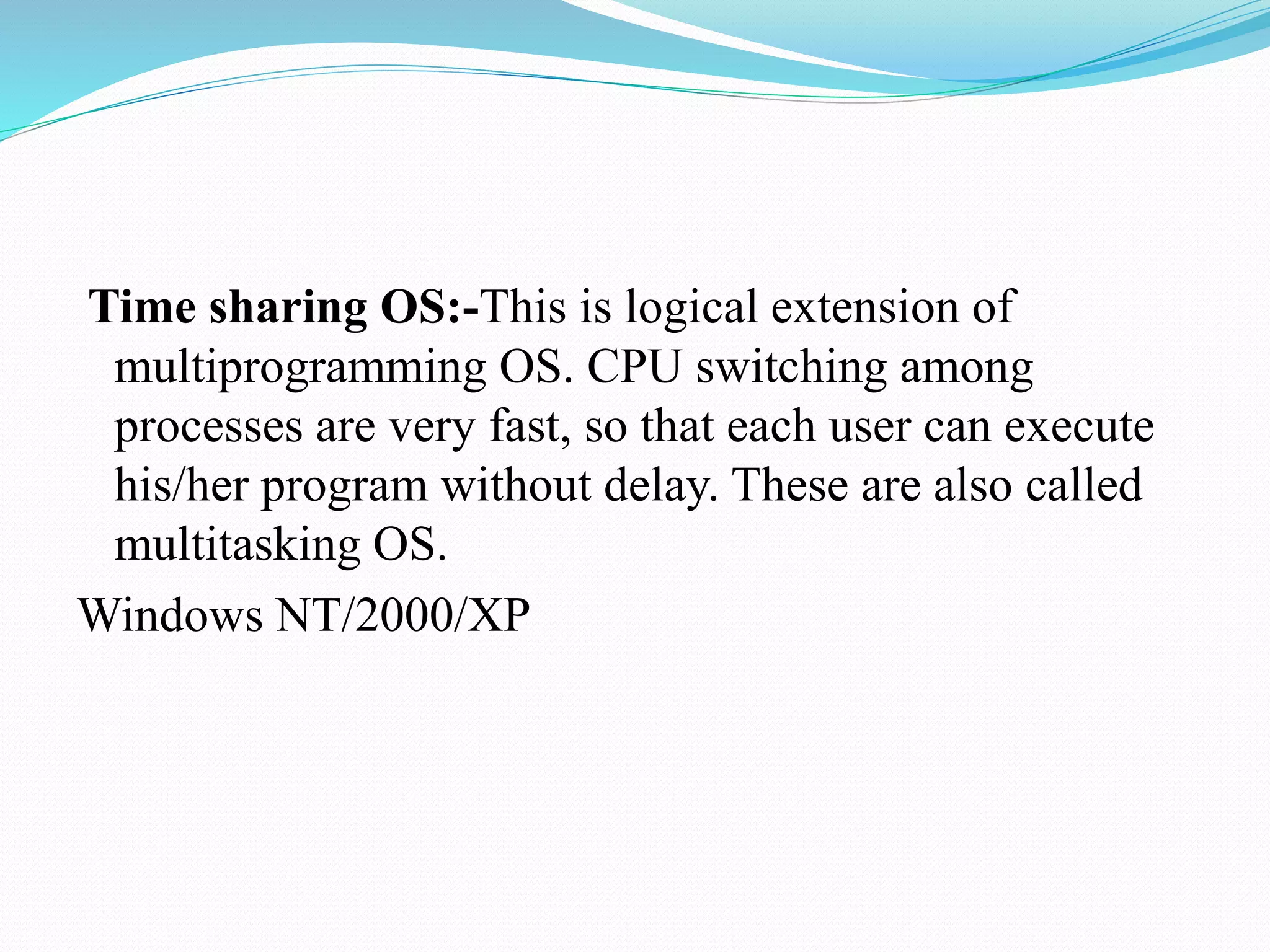 Time sharing OS:-This is logical extension of
multiprogramming OS. CPU switching among
processes are very fast, so that each user can execute
his/her program without delay. These are also called
multitasking OS.
Windows NT/2000/XP
 