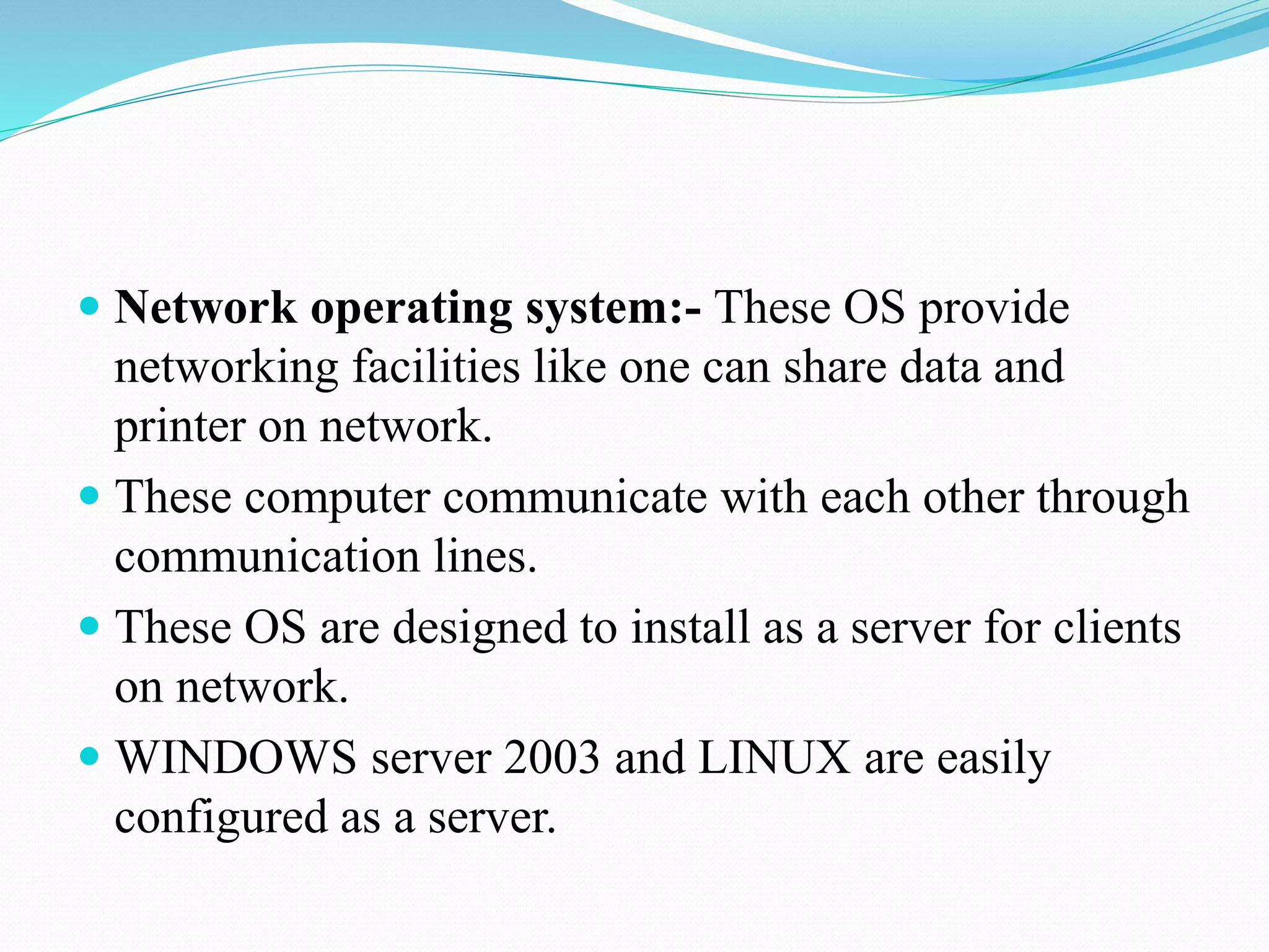  Network operating system:- These OS provide
networking facilities like one can share data and
printer on network.
 These computer communicate with each other through
communication lines.
 These OS are designed to install as a server for clients
on network.
 WINDOWS server 2003 and LINUX are easily
configured as a server.
 