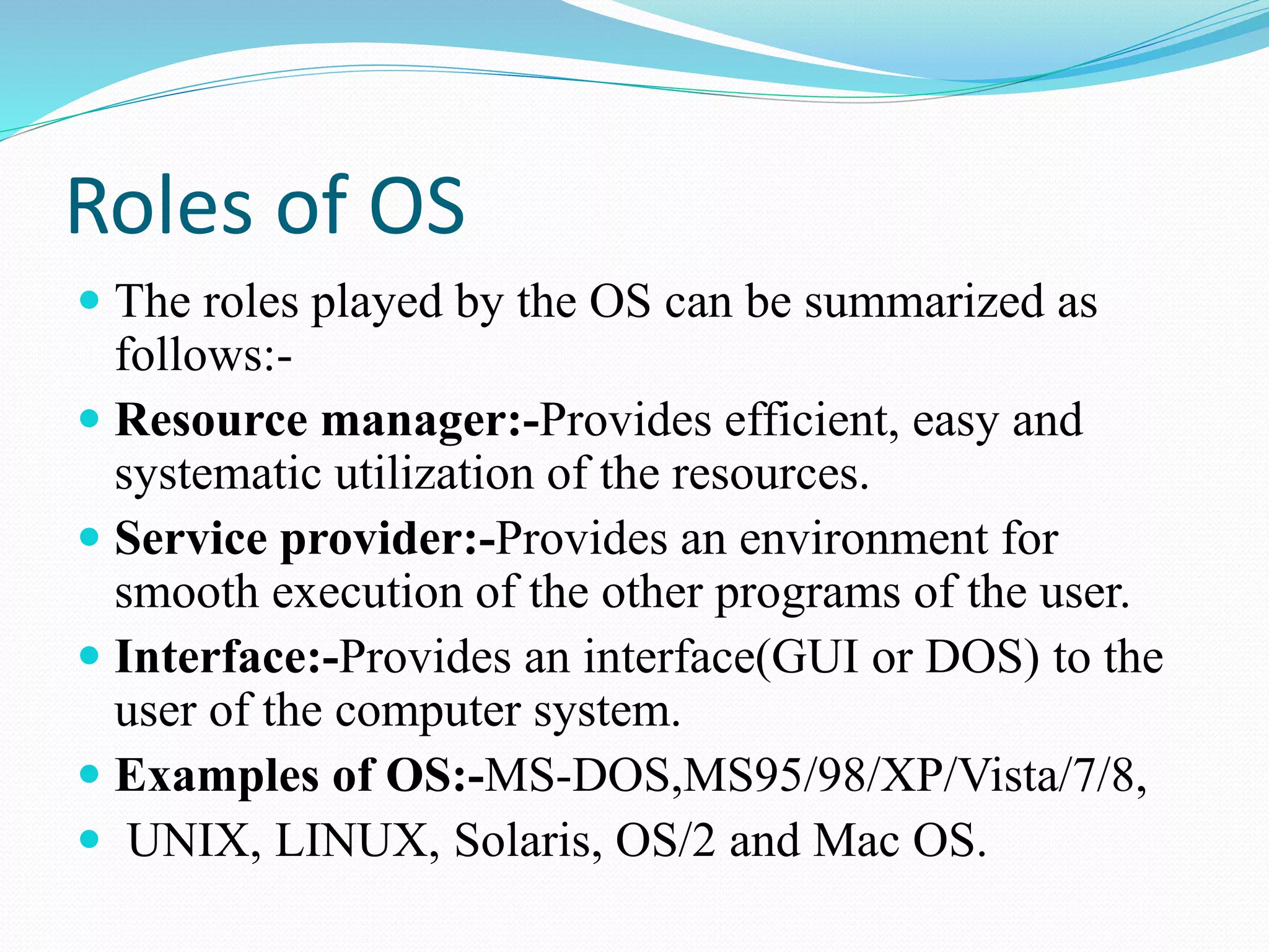 Roles of OS
 The roles played by the OS can be summarized as
follows:-
 Resource manager:-Provides efficient, easy and
systematic utilization of the resources.
 Service provider:-Provides an environment for
smooth execution of the other programs of the user.
 Interface:-Provides an interface(GUI or DOS) to the
user of the computer system.
 Examples of OS:-MS-DOS,MS95/98/XP/Vista/7/8,
 UNIX, LINUX, Solaris, OS/2 and Mac OS.
 