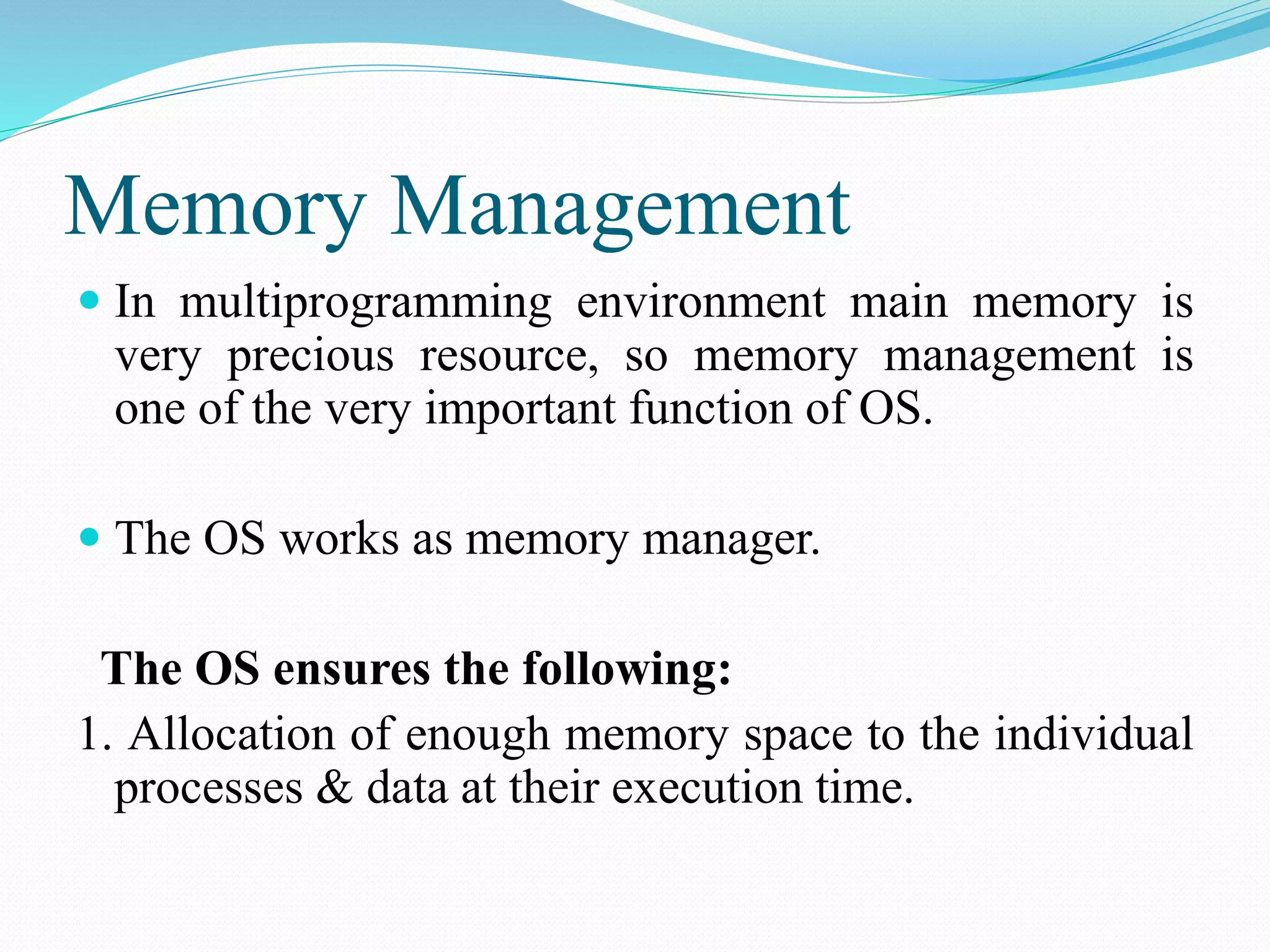Memory Management
 In multiprogramming environment main memory is
very precious resource, so memory management is
one of the very important function of OS.
 The OS works as memory manager.
The OS ensures the following:
1. Allocation of enough memory space to the individual
processes & data at their execution time.
 