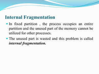 Internal Fragmentation
 In fixed partition , the process occupies an entire
partition and the unused part of the memory cannot be
utilized for other processes.
 The unused part is wasted and this problem is called
internal fragmentation.
 