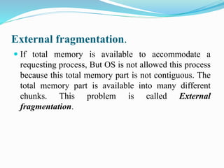 External fragmentation.
 If total memory is available to accommodate a
requesting process, But OS is not allowed this process
because this total memory part is not contiguous. The
total memory part is available into many different
chunks. This problem is called External
fragmentation.
 