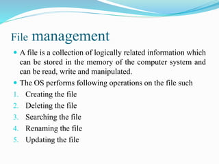 File management
 A file is a collection of logically related information which
can be stored in the memory of the computer system and
can be read, write and manipulated.
 The OS performs following operations on the file such
1. Creating the file
2. Deleting the file
3. Searching the file
4. Renaming the file
5. Updating the file
 