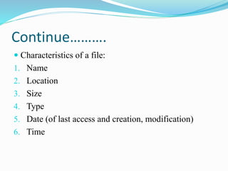 Continue……….
 Characteristics of a file:
1. Name
2. Location
3. Size
4. Type
5. Date (of last access and creation, modification)
6. Time
 