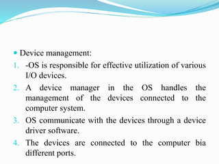 Device management:
1. -OS is responsible for effective utilization of various
I/O devices.
2. A device manager in the OS handles the
management of the devices connected to the
computer system.
3. OS communicate with the devices through a device
driver software.
4. The devices are connected to the computer bia
different ports.
 