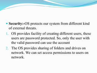  Security:-OS protects our system from different kind
of external threats.
1. OS provides facility of creating different users, these
users are password protected. So, only the user with
the valid password can use the account
2. The OS provides sharing of folders and drives on
network. We can set access permissions to users on
network.
 