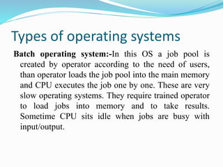 Types of operating systems
Batch operating system:-In this OS a job pool is
created by operator according to the need of users,
than operator loads the job pool into the main memory
and CPU executes the job one by one. These are very
slow operating systems. They require trained operator
to load jobs into memory and to take results.
Sometime CPU sits idle when jobs are busy with
input/output.
 