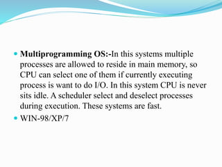  Multiprogramming OS:-In this systems multiple
processes are allowed to reside in main memory, so
CPU can select one of them if currently executing
process is want to do I/O. In this system CPU is never
sits idle. A scheduler select and deselect processes
during execution. These systems are fast.
 WIN-98/XP/7
 