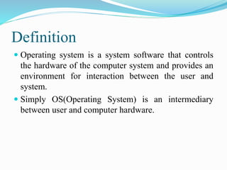 Definition
 Operating system is a system software that controls
the hardware of the computer system and provides an
environment for interaction between the user and
system.
 Simply OS(Operating System) is an intermediary
between user and computer hardware.
 