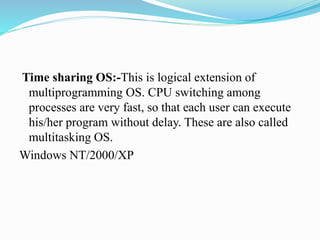 Time sharing OS:-This is logical extension of
multiprogramming OS. CPU switching among
processes are very fast, so that each user can execute
his/her program without delay. These are also called
multitasking OS.
Windows NT/2000/XP
 