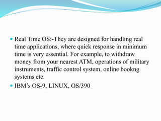  Real Time OS:-They are designed for handling real
time applications, where quick response in minimum
time is very essential. For example, to withdraw
money from your nearest ATM, operations of military
instruments, traffic control system, online bookng
systems etc.
 IBM’s OS-9, LINUX, OS/390
 