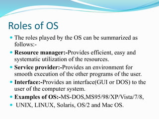 Roles of OS
 The roles played by the OS can be summarized as
follows:-
 Resource manager:-Provides efficient, easy and
systematic utilization of the resources.
 Service provider:-Provides an environment for
smooth execution of the other programs of the user.
 Interface:-Provides an interface(GUI or DOS) to the
user of the computer system.
 Examples of OS:-MS-DOS,MS95/98/XP/Vista/7/8,
 UNIX, LINUX, Solaris, OS/2 and Mac OS.
 