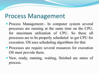 Process Management
 Process Management:- In computer system several
processes are running at the same time on the CPU,
for maximum utilization of CPU. So these all
processes are to be properly scheduled to get CPU for
execution. OS uses scheduling algorithms for that
 Processes are require several resources for execution
OS must provide them.
 New, ready, running, waiting, finished are states of
process.
 