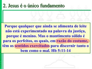 2. Jesus é o único fundamento


                                Porque qualquer que ainda se alimenta de leite
                                 não está experimentado na palavra da justiça,
                                 porque é menino. Mas o mantimento sólido é
                               para os perfeitos, os quais, em razão do costume,
                               têm os sentidos exercitados para discernir tanto o
                                          bem como o mal. Hb 5:11-14
Escola de Ministérios Renovo
 