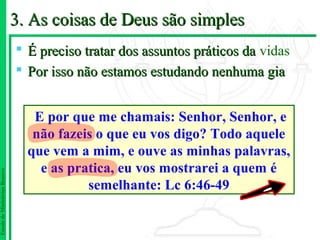 3. As coisas de Deus são simples
                                É preciso tratar dos assuntos práticos da vidas
                                Por isso não estamos estudando nenhuma gia


                                  E por que me chamais: Senhor, Senhor, e
                                  não fazeis o que eu vos digo? Todo aquele
                                 que vem a mim, e ouve as minhas palavras,
                                   e as pratica, eu vos mostrarei a quem é
Escola de Ministérios Renovo




                                           semelhante: Lc 6:46-49
 