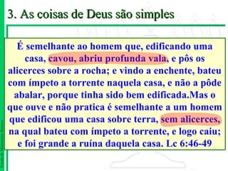 3. As coisas de Deus são simples

                                 É semelhante ao homem que, edificando uma
                                    casa, cavou, abriu profunda vala, e pôs os
                               alicerces sobre a rocha; e vindo a enchente, bateu
                               com ímpeto a torrente naquela casa, e não a pôde
                                abalar, porque tinha sido bem edificada.Mas o
                               que ouve e não pratica é semelhante a um homem
                               que edificou uma casa sobre terra, sem alicerces,
Escola de Ministérios Renovo




                               na qual bateu com ímpeto a torrente, e logo caiu;
                                  e foi grande a ruína daquela casa. Lc 6:46-49
 