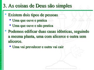 3. As coisas de Deus são simples
                                Existem dois tipos de pessoas
                                  Uma que ouve e pratica
                                  Uma que ouve e não pratica
                                Podemos edificar duas casas idênticas, seguindo
                                 a mesma planta, uma com alicerce e outra sem
                                 alicerce.
                                  Uma vai prevalecer e outra vai cair
Escola de Ministérios Renovo
 