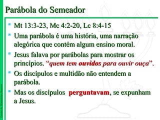 Parábola do Semeador
                                Mt 13:3-23, Mc 4:2-20, Lc 8:4-15
                                Uma parábola é uma história, uma narração
                                 alegórica que contém algum ensino moral.
                                Jesus falava por parábolas para mostrar os
                                 princípios. “quem tem ouvidos para ouvir ouça”.
                                Os discípulos e multidão não entendem a
                                 parábola.
Escola de Ministérios Renovo




                                Mas os discípulos perguntavam, se expunham
                                 a Jesus.
 
