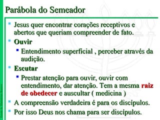 Parábola do Semeador
                                Jesus quer encontrar corações receptivos e
                                 abertos que queriam compreender de fato.
                                Ouvir
                                   Entendimento superficial , perceber através da
                                    audição.
                                Escutar
                                   Prestar atenção para ouvir, ouvir com
                                    entendimento, dar atenção. Tem a mesma raiz
Escola de Ministérios Renovo




                                    de obedecer e auscultar ( medicina )
                                A compreensão verdadeira é para os discípulos.
                                Por isso Deus nos chama para ser discípulos.
 