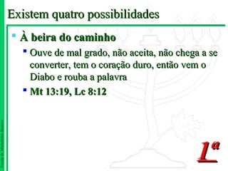 Existem quatro possibilidades
                                À beira do caminho
                                  Ouve de mal grado, não aceita, não chega a se
                                   converter, tem o coração duro, então vem o
                                   Diabo e rouba a palavra
                                  Mt 13:19, Lc 8:12
Escola de Ministérios Renovo




                                                                           1ª
 