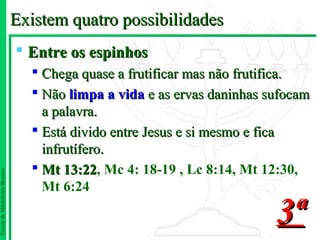 Existem quatro possibilidades
                                Entre os espinhos
                                  Chega quase a frutificar mas não frutifica.
                                  Não limpa a vida e as ervas daninhas sufocam
                                   a palavra.
                                  Está divido entre Jesus e si mesmo e fica
                                   infrutífero.
                                  Mt 13:22, Mc 4: 18-19 , Lc 8:14, Mt 12:30,
                                       13:22
Escola de Ministérios Renovo




                                   Mt 6:24

                                                                         3ª
 