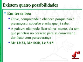 Existem quatro possibilidades
                                Em terra boa
                                  Ouve, compreende e obedece porque não é
                                   presunçoso, soberbo e acha que já sabe.
                                  A palavra não pode ficar só na mente, ela tem
                                   que penetrar no coração para se conservar e
                                   dar fruto com perseverança
                                  Mt 13:23, Mc 4:20, Lc 8:15
Escola de Ministérios Renovo




                                                                          4ª
 