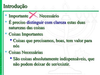 Introdução
                                Importante       Necessário
                                É preciso distinguir com clareza estas duas
                                 naturezas das coisas
                                Coisas Importantes
                                   Coisas que precisamos, boas, tem valor para
                                    nós
                                Coisas Necessárias
Escola de Ministérios Renovo




                                   São coisas absolutamente indispensáveis, que
                                    não podem deixar de ser/existir.
 