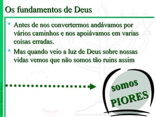 Os fundamentos de Deus
                                Antes de nos convertermos andávamos por
                                 vários caminhos e nos apoiávamos em varias
                                 coisas erradas.
                                Mas quando veio a luz de Deus sobre nossas
                                 vidas vemos que não somos tão ruins assim



                                                                 som os
Escola de Ministérios Renovo




                                                                  I OR ES
                                                                 P
 