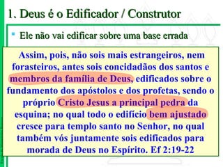 1. Deus é o Edificador / Construtor
                                 Ele não vai edificar sobre uma base errada

                                  Assim, pois, não sois mais estrangeiros, nem
                                forasteiros, antes sois concidadãos dos santos e
                                membros da família de Deus, edificados sobre o
                               fundamento dos apóstolos e dos profetas, sendo o
                                   próprio Cristo Jesus a principal pedra da
                                 esquina; no qual todo o edifício bem ajustado
Escola de Ministérios Renovo




                                 cresce para templo santo no Senhor, no qual
                                 também vós juntamente sois edificados para
                                    morada de Deus no Espírito. Ef 2:19-22
 