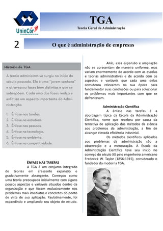 O que é administração de empresasO que é administração de empresas2
TGA
Teoria Geral da Administração
TGA
Teoria Geral da Administração
ÊNFASE NAS TAREFAS
A TGA é um conjunto integrado
de teorias em crescente expansão e
gradativamente abrangente. Começou como
uma teoria preocupada inicialmente com alguns
poucos aspectos e variáveis situados dentro da
organização e que focam exclusivamente nos
problemas mais imediatos e concretos do ponto
de vista de sua aplicação. Paulatinamente, foi
expandindo e ampliando seu objeto de estudo.
Aliás, essa expansão e ampliação
não se apresentam de maneira uniforme, mas
variam enormemente de acordo com as escolas
e teorias administrativas e de acordo com os
aspectos e variáveis que cada uma delas
considerou relevantes na sua época para
fundamentar suas conclusões ou para solucionar
os problemas mais importantes com que se
defrontavam.
Administração Científica
A ênfase nas tarefas é a
abordagem típica da EscoIa da Administração
Científica, nome que recebeu por causa da
tentativa de aplicação dos métodos da ciência
aos problemas da administração, a fim de
alcançar elevada eficiência industrial.
Os métodos científicos aplicados
aos problemas da administração são a
observação e a mensuração. A Escola da
Administração Científica teve seu início no
começo do século XX pelo engenheiro americano
Frederick W. Taylor (1856-1915), considerado o
fundador da moderna TGA.
 