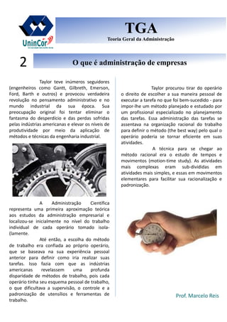 Prof. Marcelo Reis
O que é administração de empresasO que é administração de empresas2
TGA
Teoria Geral da Administração
TGA
Teoria Geral da Administração
Taylor teve inúmeros seguidores
(engenheiros como Gantt, Gilbreth, Emerson,
Ford, Barth e outros) e provocou verdadeira
revolução no pensamento administrativo e no
mundo industrial da sua época. Sua
preocupação original foi tentar eliminar o
fantasma do desperdício e das perdas sofridas
pelas indústrias americanas e elevar os níveis de
produtividade por meio da aplicação de
métodos e técnicas da engenharia industrial.
A Administração Científica
representa uma primeira aproximação teórica
aos estudos da administração empresarial e
localizou-se inicialmente no nível do trabalho
individual de cada operário tomado isola-
(lamente.
Até então, a escolha do método
de trabalho era confiada ao próprio operário,
que se baseava na sua experiência pessoal
anterior para definir como iria realizar suas
tarefas. Isso fazia com que as indústrias
americanas revelassem uma profunda
disparidade de métodos de trabalho, pois cada
operário tinha seu esquema pessoal de trabalho,
o que dificultava a supervisão, o controle e a
padronização de utensílios e ferramentas de
trabalho.
Taylor procurou tirar do operário
o direito de escolher a sua maneira pessoal de
executar a tarefa no que foi bem-sucedido - para
impor-lhe um método planejado e estudado por
um profissional especializado no planejamento
das tarefas. Essa administração das tarefas se
assentava na organização racional do trabalho
para definir o método (the best way) pelo qual o
operário poderia se tornar eficiente em suas
atividades.
A técnica para se chegar ao
método racional era o estudo de tempos e
movimentos (motion-time study). As atividades
mais complexas eram sub-divididas em
atividades mais simples, e essas em movimentos
elementares para facilitar sua racionalização e
padronização.
 