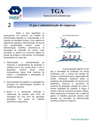Prof. Marcelo Reis
O que é administração de empresasO que é administração de empresas2
TGA
Teoria Geral da Administração
TGA
Teoria Geral da Administração
Taylor e seus seguidores se
preocuparam em construir um modelo de
administração baseado na racionalização e no
controle da atividade humana. Uma espécie de
engenharia aplicada à administração. Ao buscar
uma produtividade sempre maior, a
Administração Científica concentrou-se na
tecnologia de produção em massa, cujos
princípios se apoiam em conceitos ligados ao
estudo de tempos e movimentos. Os princípios
de produção em massa são:
1. Padronização: a estandardização de
máquinas e equipamentos de produção, o
cuidado com o seu arranjo físico e com a
disposição racional foram outras
consequências dessa forte tentativa de
reduzir a variabilidade e diversidade no
processo produtivo.
2. Racionalização do trabalho: é a aplicação dos
princípios de administração científica ao
trabalho do operário.
3. Ritmo: é o movimento ordenado e
cadenciado do produto pela linha de
montagem em uma série de operações
planejadas em postos de trabalho
específicos e sequenciais.
A pressuposição vigente era de
que a tecnologia de produção em massa
combinada com a técnica de estudos de
tempos e movimentos para a organização das
tarefas individuais resolveria todos os
problemas de produtividade. Em termos mais
específicos, previa-se a ocorrência do
aumento da produção, redução de custos e
melhor qualidade do trabalho. A Figura 3
mostra o tipo de raciocínio da época. Depois,
Taylor preocupou-se também com o papel do
gestor. O trabalho gerencial deveria estar
baseado em princípios da Administração
Científica, conforme a Figura 4.
 