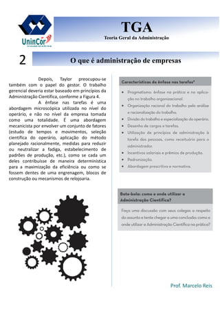 Prof. Marcelo Reis
O que é administração de empresasO que é administração de empresas2
TGA
Teoria Geral da Administração
TGA
Teoria Geral da Administração
Depois, Taylor preocupou-se
também com o papel do gestor. O trabalho
gerencial deveria estar baseado em princípios da
Administração Científica, conforme a Figura 4.
A ênfase nas tarefas é uma
abordagem microscópica utilizada no nível do
operário, e não no nível da empresa tomada
como uma totalidade. É uma abordagem
mecanicista por envolver um conjunto de fatores
(estudo de tempos e movimentos, seleção
científica do operário, aplicação do método
planejado racionalmente, medidas para reduzir
ou neutralizar a fadiga, estabelecimento de
padrões de produção, etc.), como se cada um
deles contribuísse de maneira determinística
para a maximização da eficiência ou como se
fossem dentes de uma engrenagem, blocos de
construção ou mecanismos de relojoaria.
 